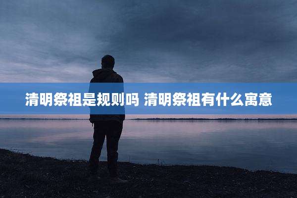 清明祭祖是规则吗 清明祭祖有什么寓意