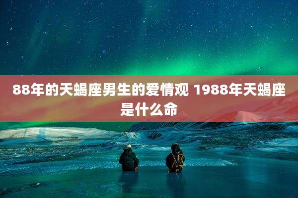 88年的天蝎座男生的爱情观 1988年天蝎座是什么命