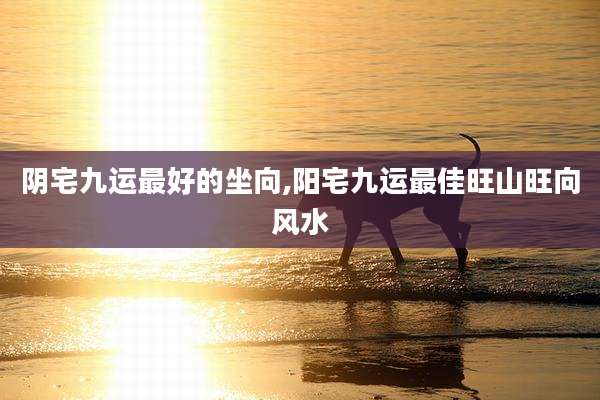 阴宅九运最好的坐向,阳宅九运最佳旺山旺向风水