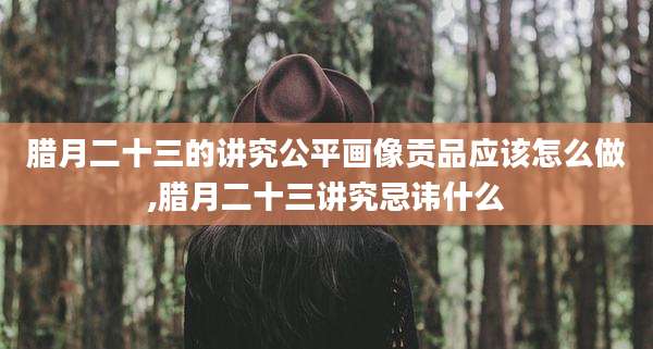 腊月二十三的讲究公平画像贡品应该怎么做,腊月二十三讲究忌讳什么