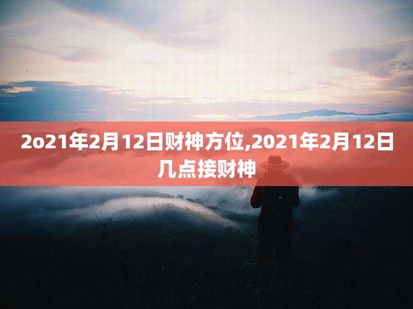 2o21年2月12日财神方位,2021年2月12日几点接财神
