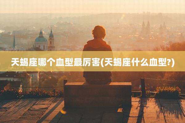 天蝎座哪个血型最厉害(天蝎座什么血型?)