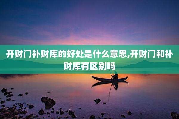 开财门补财库的好处是什么意思,开财门和补财库有区别吗