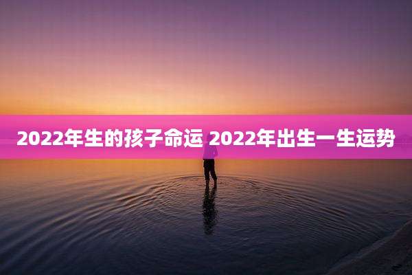2022年生的孩子命运 2022年出生一生运势