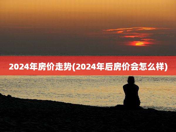 2024年房价走势(2024年后房价会怎么样)