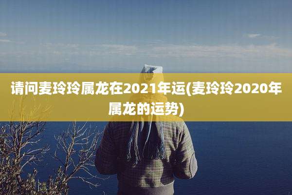请问麦玲玲属龙在2021年运(麦玲玲2020年属龙的运势)