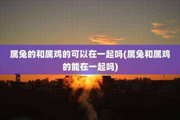 属兔的和属鸡的可以在一起吗(属兔和属鸡的能在一起吗)