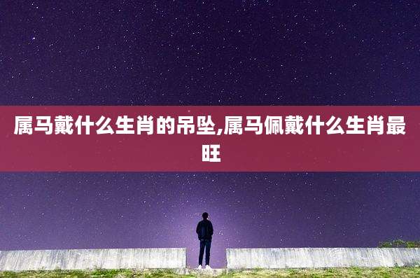 属马戴什么生肖的吊坠,属马佩戴什么生肖最旺