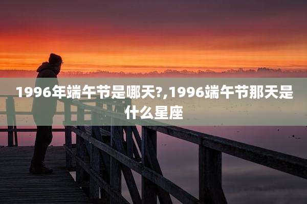 1996年端午节是哪天?,1996端午节那天是什么星座