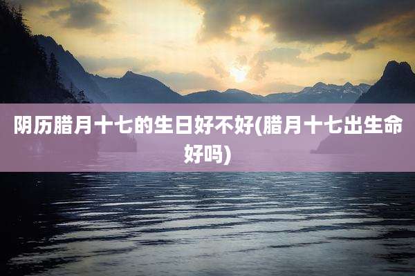 阴历腊月十七的生日好不好(腊月十七出生命好吗)