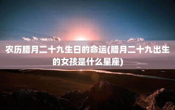 农历腊月二十九生日的命运(腊月二十九出生的女孩是什么星座)