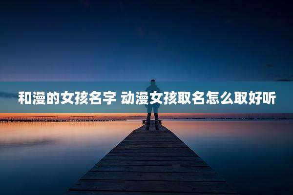 和漫的女孩名字 动漫女孩取名怎么取好听