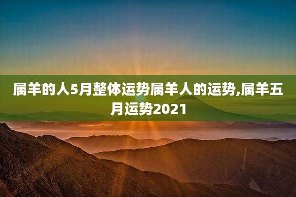 属羊的人5月整体运势属羊人的运势,属羊五月运势2021