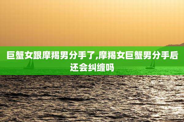 巨蟹女跟摩羯男分手了,摩羯女巨蟹男分手后还会纠缠吗