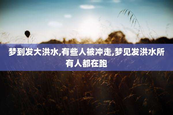 梦到发大洪水,有些人被冲走,梦见发洪水所有人都在跑