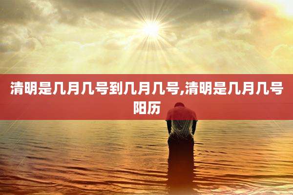 清明是几月几号到几月几号,清明是几月几号阳历