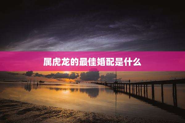属虎龙的最佳婚配是什么
