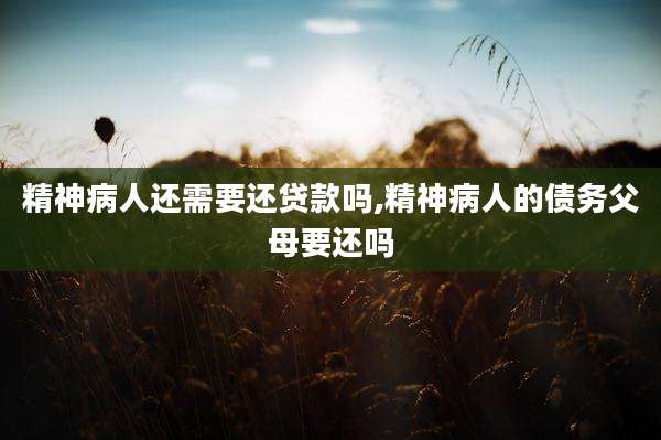 精神病人还需要还贷款吗,精神病人的债务父母要还吗