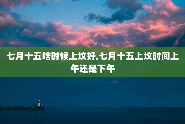 七月十五啥时候上坟好,七月十五上坟时间上午还是下午