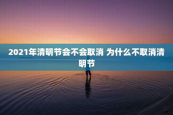 2021年清明节会不会取消 为什么不取消清明节