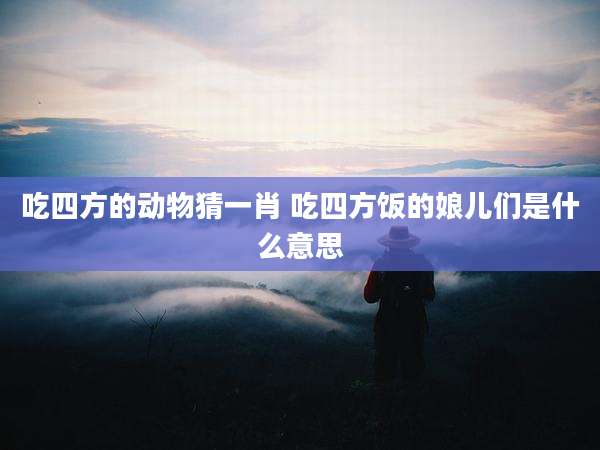 吃四方的动物猜一肖 吃四方饭的娘儿们是什么意思