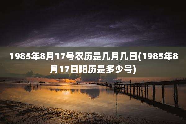 1985年8月17号农历是几月几日(1985年8月17日阳历是多少号)