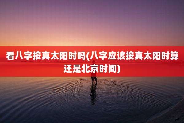 看八字按真太阳时吗(八字应该按真太阳时算还是北京时间)