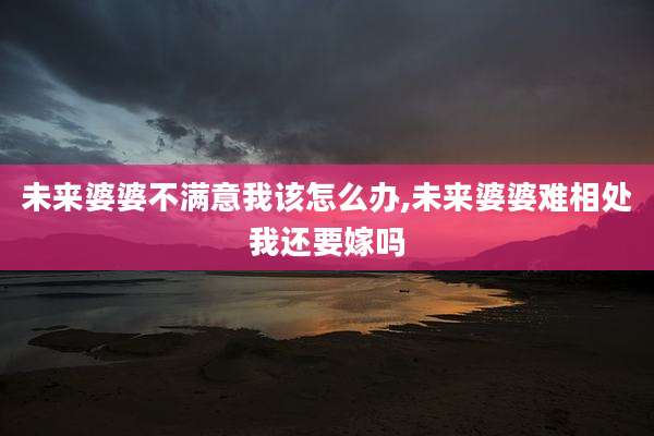 未来婆婆不满意我该怎么办,未来婆婆难相处我还要嫁吗