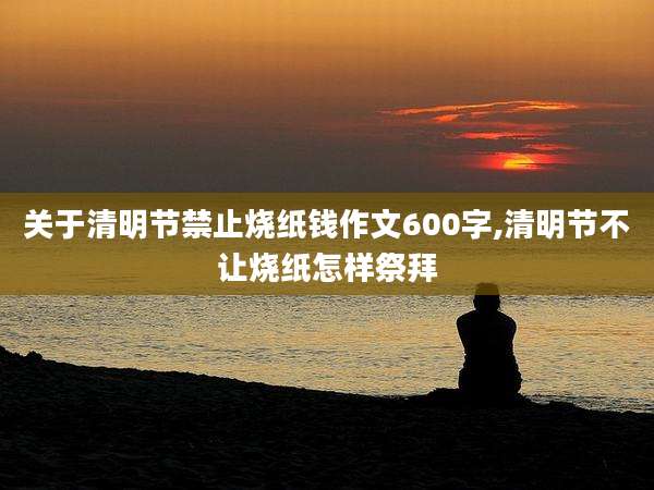 关于清明节禁止烧纸钱作文600字,清明节不让烧纸怎样祭拜