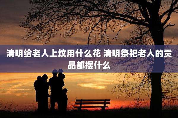 清明给老人上坟用什么花 清明祭祀老人的贡品都摆什么