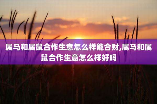 属马和属鼠合作生意怎么样能合财,属马和属鼠合作生意怎么样好吗