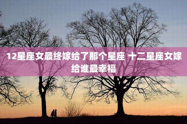 12星座女最终嫁给了那个星座 十二星座女嫁给谁最幸福