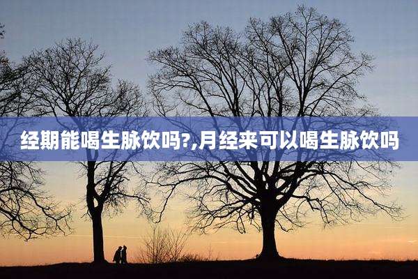 经期能喝生脉饮吗?,月经来可以喝生脉饮吗