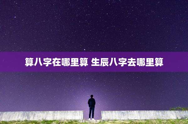 算八字在哪里算 生辰八字去哪里算