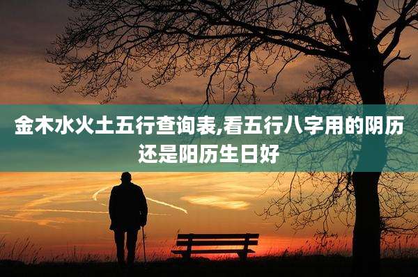 金木水火土五行查询表,看五行八字用的阴历还是阳历生日好