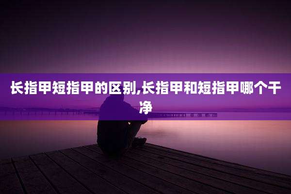 长指甲短指甲的区别,长指甲和短指甲哪个干净