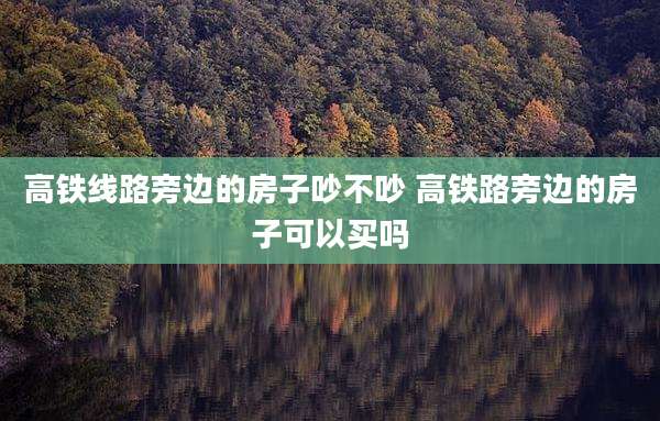 高铁线路旁边的房子吵不吵 高铁路旁边的房子可以买吗