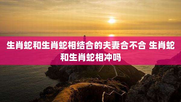 生肖蛇和生肖蛇相结合的夫妻合不合 生肖蛇和生肖蛇相冲吗