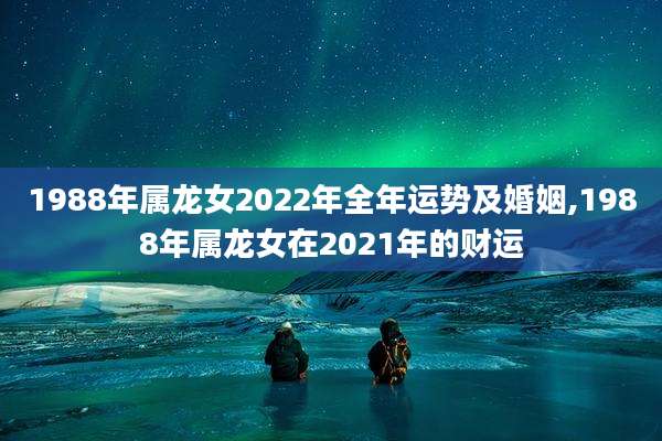 1988年属龙女2022年全年运势及婚姻,1988年属龙女在2021年的财运