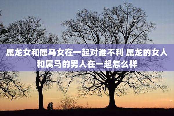 属龙女和属马女在一起对谁不利 属龙的女人和属马的男人在一起怎么样