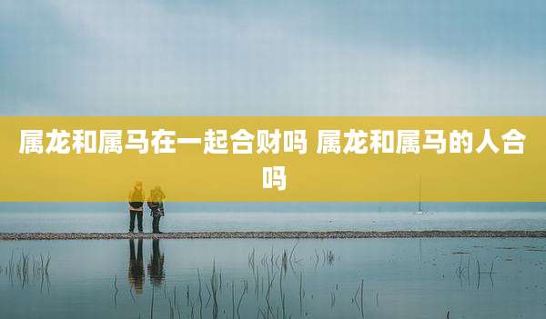 属龙和属马在一起合财吗 属龙和属马的人合吗