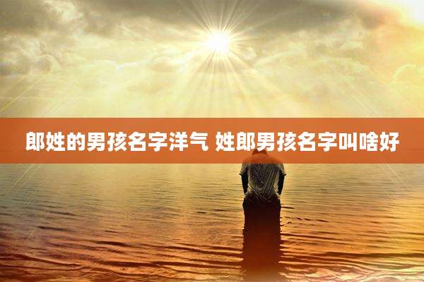 郎姓的男孩名字洋气 姓郎男孩名字叫啥好