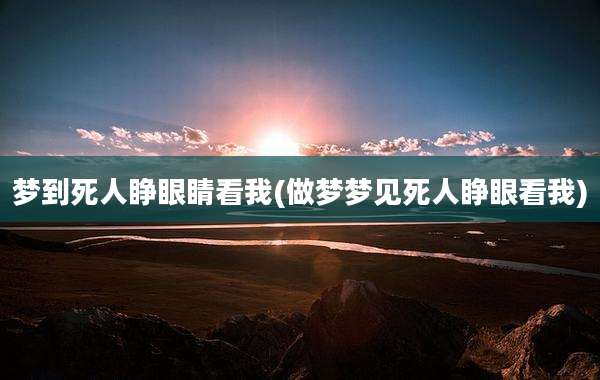 梦到死人睁眼睛看我(做梦梦见死人睁眼看我)