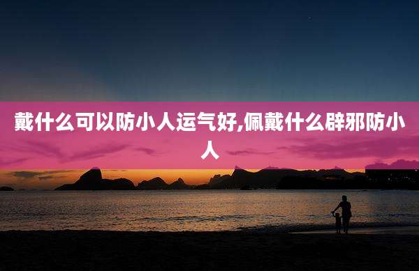 戴什么可以防小人运气好,佩戴什么辟邪防小人