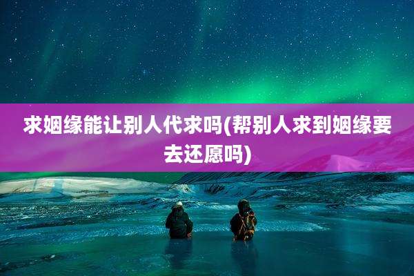求姻缘能让别人代求吗(帮别人求到姻缘要去还愿吗)