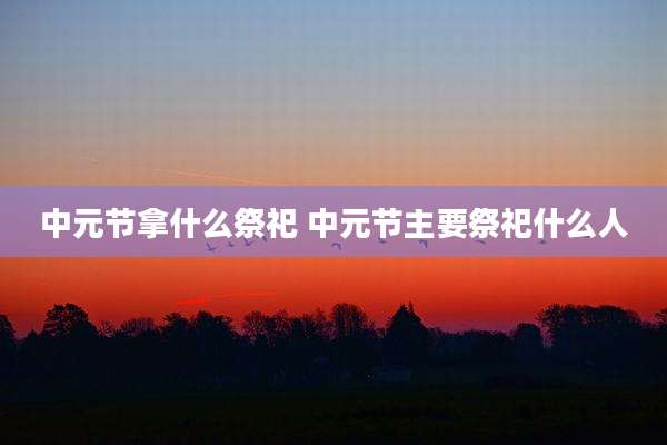 中元节拿什么祭祀 中元节主要祭祀什么人