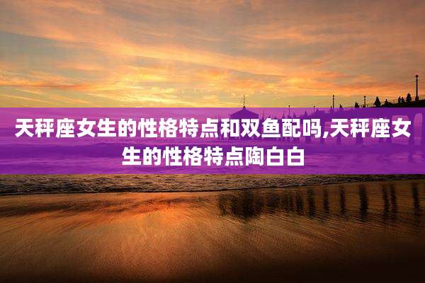 天秤座女生的性格特点和双鱼配吗,天秤座女生的性格特点陶白白