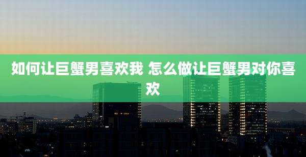 如何让巨蟹男喜欢我 怎么做让巨蟹男对你喜欢