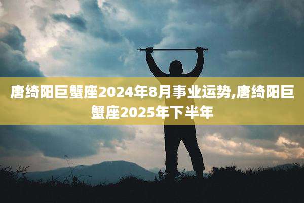 唐绮阳巨蟹座2024年8月事业运势,唐绮阳巨蟹座2025年下半年