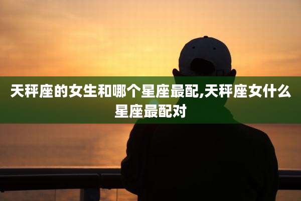 天秤座的女生和哪个星座最配,天秤座女什么星座最配对